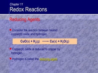  Consider the reaction between heated
copper(II) oxide and hydrogen.
CuO(s) + H2(g) Cu(s) + H2O(g)
 Copper(II) oxide is reduced to copper by
hydrogen.
 Hydrogen is called the reducing agentreducing agent..
Reducing Agents
Chapter 11
Redox Reactions
 