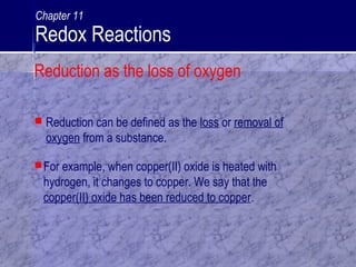 For example, when copper(II) oxide is heated with
hydrogen, it changes to copper. We say that the
copper(II) oxide has been reduced to copper.
 Reduction can be defined as the loss or removal of
oxygen from a substance.
Reduction as the loss of oxygen
Chapter 11
Redox Reactions
 