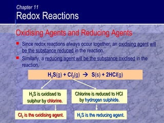  Since redox reactions always occur together, an oxidising agent will
be the substance reduced in the reaction.
 Similarly, a reducing agent will be the substance oxidised in the
reaction.
H2S(g) + Cl2(g)  S(s) + 2HCl(g)
HH22S is oxidised toS is oxidised to
sulphur bysulphur by chlorine.chlorine.
Chlorine is reduced to HClChlorine is reduced to HCl
byby hydrogen sulphide.hydrogen sulphide.
HH22S is the reducing agent.S is the reducing agent.ClCl22 is the oxidising agent.is the oxidising agent.
Oxidising Agents and Reducing Agents
Chapter 11
Redox Reactions
 