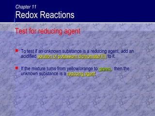  To test if an unknown substance is a reducing agent, add an
acidified solution of potassium dichromate(VI)solution of potassium dichromate(VI) to it.
 If the mixture turns from yellow/orange to green,green, then the
unknown substance is a reducing agentreducing agent.
Test for reducing agent
Chapter 11
Redox Reactions
 