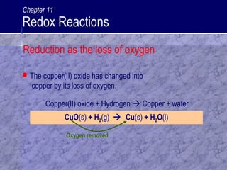 Oxygen removed
 The copper(II) oxide has changed into
copper by its loss of oxygen.
CuO(s) + H2(g)  Cu(s) + H2O(l)
Copper(II) oxide + Hydrogen  Copper + water
Reduction as the loss of oxygen
Chapter 11
Redox Reactions
 