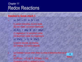 1. (a) ZnO + CO  Zn + CO2
(i) carbon monoxide, (ii) zinc oxide,
(iii) zinc oxide, (iv) carbon monoxide
(b) Al2O3 + 3Mg  2Al + 3MgO
(i) magnesium, (ii) aluminium oxide,
(iii) aluminium oxide, (iv) magnesium
(c) 2FeCl2 + Cl2  2FeCl3
(i) iron(II) chloride, (ii) chlorine,
(iii) chlorine, (iv) iron(II) chloride
2. (a) Oxidation occurs when there is a loss of electrons from an atom or
ion.
(b) 2KI(aq) + Cl2 (g)  2KCl(aq) + I2(s)
Return
Solution to Quick check 3
Chapter 11
Redox Reactions
 