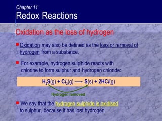 Hydrogen removed
Oxidation may also be defined as the loss or removal of
hydrogen from a substance.
H2S(g) + Cl2(g) S(s) + 2HCl(g)
 We say that the hydrogen sulphide is oxidised
to sulphur, because it has lost hydrogen.
 For example, hydrogen sulphide reacts with
chlorine to form sulphur and hydrogen chloride:
Oxidation as the loss of hydrogen
Chapter 11
Redox Reactions
 