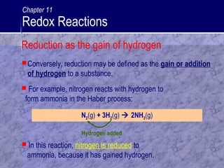 Conversely, reduction may be defined as the gain or addition
of hydrogen to a substance.
N2(g) + 3H2(g)  2NH3(g)
Hydrogen added
 In this reaction, nitrogen is reduced to
ammonia, because it has gained hydrogen.
 For example, nitrogen reacts with hydrogen to
form ammonia in the Haber process:
Reduction as the gain of hydrogen
Chapter 11
Redox Reactions
 