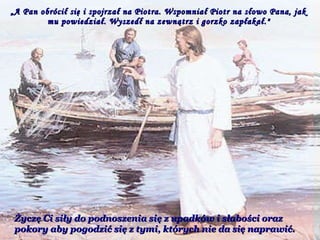 „ A Pan obrócił się i spojrzał na Piotra. Wspomniał Piotr na słowo Pana, jak mu powiedział. Wyszedł na zewnątrz i gorzko zapłakał." Życzę Ci siły do podnoszenia się z upadków i słabości oraz pokory aby pogodzić się z tymi, których nie da się naprawić.  