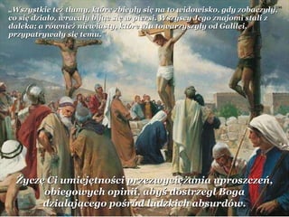„ Wszystkie też tłumy, które zbiegły się na to widowisko, gdy zobaczyły, co się działo, wracały bijąc się w piersi. Wszyscy Jego znajomi stali z daleka; a również niewiasty, które Mu towarzyszyły od Galilei, przypatrywały się temu.” Życzę Ci umiejętności przezwyciężania uproszczeń, obiegowych opinii, abyś dostrzegł Boga działającego pośród ludzkich absurdów. 