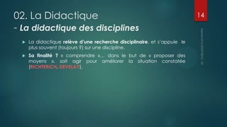 02. La Didactique
- La didactique des disciplines


La didactique relève d’une recherche disciplinaire, et s’appuie le
plus souvent (toujours ?) sur une discipline.



Sa finalité ? « comprendre »… dans le but de « proposer des
moyens », soit agir pour améliorer la situation constatée
(RICHTERICH, DEVELAY).

14

 