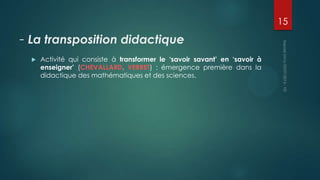 15

- La transposition didactique


Activité qui consiste à transformer le ‘savoir savant’ en ‘savoir à
enseigner’ (CHEVALLARD, VERRET) : émergence première dans la
didactique des mathématiques et des sciences.

 