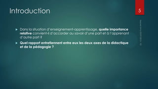 Introduction


Dans la situation d’enseignement-apprentissage, quelle importance
relative convient-il d’accorder au savoir d’une part et à l’apprenant
d’autre part ?



Quel rapport entretiennent entre eux les deux axes de la didactique
et de la pédagogie ?

5

 