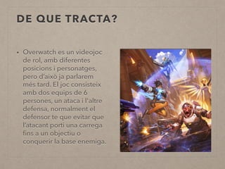 DE QUE TRACTA?
• Overwatch es un videojoc
de rol, amb diferentes
posicions i personatges,
pero d’això ja parlarem
més tard. El joc consisteix
amb dos equips de 6
persones, un ataca i l'altre
defensa, normalment el
defensor te que evitar que
l’atacant porti una carrega
ﬁns a un objectiu o
conquerir la base enemiga.
 