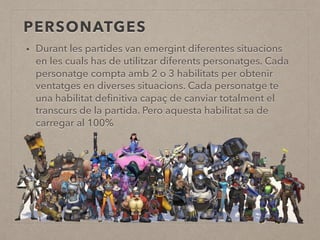 PERSONATGES
• Durant les partides van emergint diferentes situacions
en les cuals has de utilitzar diferents personatges. Cada
personatge compta amb 2 o 3 habilitats per obtenir
ventatges en diverses situacions. Cada personatge te
una habilitat deﬁnitiva capaç de canviar totalment el
transcurs de la partida. Pero aquesta habilitat sa de
carregar al 100%
 