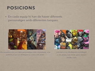 POSICIONS
• En cada equip hi han de haver diferents
personatges amb diferentes tasques.
Els sanadors son uns dels personatges més importants a la
partida ja que es dediquen a curar a els aliats.
Les tancs es dediquen a protegir
a els aliats, son lents pero tenen
molta vida
 