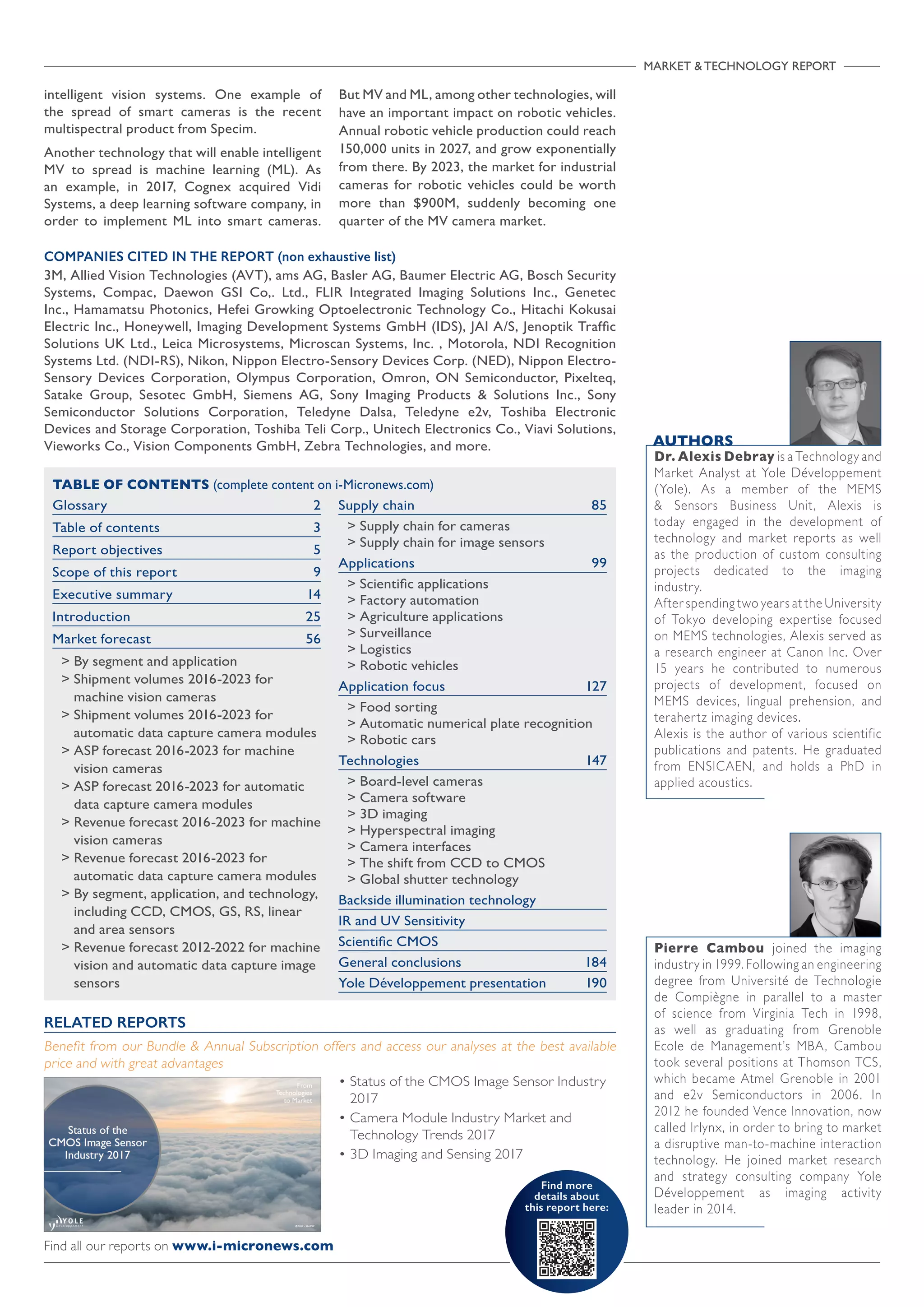 MARKET  TECHNOLOGY REPORT
intelligent vision systems. One example of
the spread of smart cameras is the recent
multispectral product from Specim.
Another technology that will enable intelligent
MV to spread is machine learning (ML). As
an example, in 2017, Cognex acquired Vidi
Systems, a deep learning software company, in
order to implement ML into smart cameras.
But MV and ML, among other technologies, will
have an important impact on robotic vehicles.
Annual robotic vehicle production could reach
150,000 units in 2027, and grow exponentially
from there. By 2023, the market for industrial
cameras for robotic vehicles could be worth
more than $900M, suddenly becoming one
quarter of the MV camera market.
Find more
details about
this report here:
COMPANIES CITED IN THE REPORT (non exhaustive list)
3M, Allied Vision Technologies (AVT), ams AG, Basler AG, Baumer Electric AG, Bosch Security
Systems, Compac, Daewon GSI Co,. Ltd., FLIR Integrated Imaging Solutions Inc., Genetec
Inc., Hamamatsu Photonics, Hefei Growking Optoelectronic Technology Co., Hitachi Kokusai
Electric Inc., Honeywell, Imaging Development Systems GmbH (IDS), JAI A/S, Jenoptik Traffic
Solutions UK Ltd., Leica Microsystems, Microscan Systems, Inc. , Motorola, NDI Recognition
Systems Ltd. (NDI-RS), Nikon, Nippon Electro-Sensory Devices Corp. (NED), Nippon Electro-
Sensory Devices Corporation, Olympus Corporation, Omron, ON Semiconductor, Pixelteq,
Satake Group, Sesotec GmbH, Siemens AG, Sony Imaging Products  Solutions Inc., Sony
Semiconductor Solutions Corporation, Teledyne Dalsa, Teledyne e2v, Toshiba Electronic
Devices and Storage Corporation, Toshiba Teli Corp., Unitech Electronics Co., Viavi Solutions,
Vieworks Co., Vision Components GmbH, Zebra Technologies, and more.

Glossary2
Table of contents 3
Report objectives 5
Scope of this report 9
Executive summary 14
Introduction25
Market forecast 56
 By segment and application
 Shipment volumes 2016-2023 for
machine vision cameras
 Shipment volumes 2016-2023 for
automatic data capture camera modules
 ASP forecast 2016-2023 for machine
vision cameras
 ASP forecast 2016-2023 for automatic
data capture camera modules
 Revenue forecast 2016-2023 for machine
vision cameras
 Revenue forecast 2016-2023 for
automatic data capture camera modules
 By segment, application, and technology,
including CCD, CMOS, GS, RS, linear
and area sensors
 Revenue forecast 2012-2022 for machine
vision and automatic data capture image
sensors
Supply chain 85
 Supply chain for cameras	
 Supply chain for image sensors
Applications  99
 Scientific applications
 Factory automation
 Agriculture applications
 Surveillance
 Logistics
 Robotic vehicles
Application focus 127
 Food sorting
 Automatic numerical plate recognition
 Robotic cars
Technologies147
 Board-level cameras
 Camera software
 3D imaging
 Hyperspectral imaging
 Camera interfaces
 The shift from CCD to CMOS
 Global shutter technology
Backside illumination technology
IR and UV Sensitivity
Scientific CMOS
General conclusions 184
Yole Développement presentation 190
TABLE OF CONTENTS (complete content on i-Micronews.com)
• Status of the CMOS Image Sensor Industry
2017
• Camera Module Industry Market and
Technology Trends 2017
• 3D Imaging and Sensing 2017
RELATED REPORTS
Benefit from our Bundle  Annual Subscription offers and access our analyses at the best available
price and with great advantages
AUTHORS
Dr. Alexis Debray is a Technology and
Market Analyst at Yole Développement
(Yole). As a member of the MEMS
 Sensors Business Unit, Alexis is
today engaged in the development of
technology and market reports as well
as the production of custom consulting
projects dedicated to the imaging
industry.
After spending two years at the University
of Tokyo developing expertise focused
on MEMS technologies, Alexis served as
a research engineer at Canon Inc. Over
15 years he contributed to numerous
projects of development, focused on
MEMS devices, lingual prehension, and
terahertz imaging devices.
Alexis is the author of various scientific
publications and patents. He graduated
from ENSICAEN, and holds a PhD in
applied acoustics.
Pierre Cambou joined the imaging
industry in 1999. Following an engineering
degree from Université de Technologie
de Compiègne in parallel to a master
of science from Virginia Tech in 1998,
as well as graduating from Grenoble
Ecole de Management’s MBA, Cambou
took several positions at Thomson TCS,
which became Atmel Grenoble in 2001
and e2v Semiconductors in 2006. In
2012 he founded Vence Innovation, now
called Irlynx, in order to bring to market
a disruptive man-to-machine interaction
technology. He joined market research
and strategy consulting company Yole
Développement as imaging activity
leader in 2014.
Find all our reports on www.i-micronews.com
 