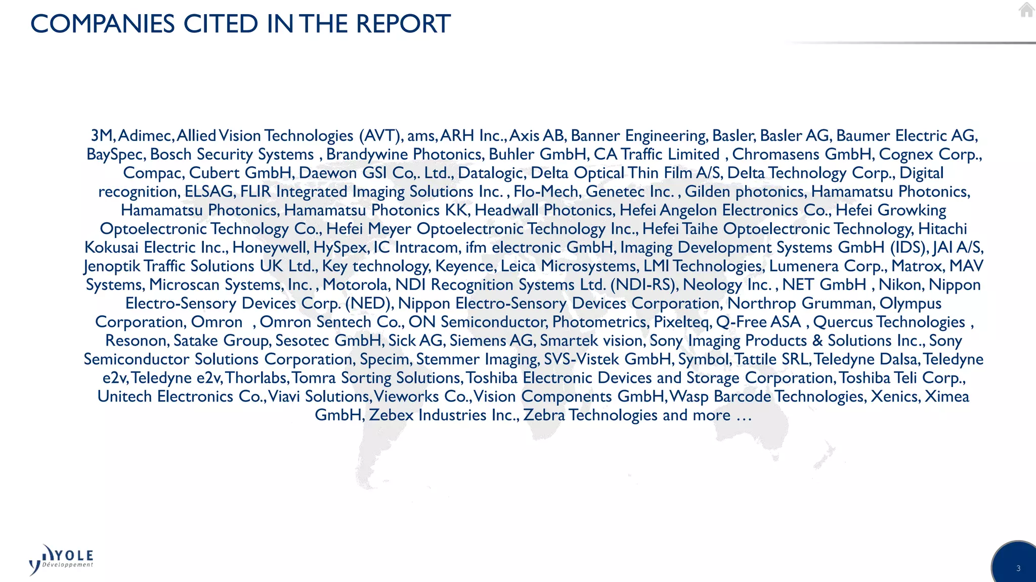 3
3M,Adimec,AlliedVision Technologies (AVT), ams,ARH Inc.,Axis AB, Banner Engineering, Basler, Basler AG, Baumer Electric AG,
BaySpec, Bosch Security Systems , Brandywine Photonics, Buhler GmbH, CA Traffic Limited , Chromasens GmbH, Cognex Corp.,
Compac, Cubert GmbH, Daewon GSI Co,. Ltd., Datalogic, Delta Optical Thin Film A/S, Delta Technology Corp., Digital
recognition, ELSAG, FLIR Integrated Imaging Solutions Inc. , Flo-Mech, Genetec Inc. , Gilden photonics, Hamamatsu Photonics,
Hamamatsu Photonics, Hamamatsu Photonics KK, Headwall Photonics, Hefei Angelon Electronics Co., Hefei Growking
Optoelectronic Technology Co., Hefei Meyer Optoelectronic Technology Inc., Hefei Taihe Optoelectronic Technology, Hitachi
Kokusai Electric Inc., Honeywell, HySpex, IC Intracom, ifm electronic GmbH, Imaging Development Systems GmbH (IDS), JAI A/S,
Jenoptik Traffic Solutions UK Ltd., Key technology, Keyence, Leica Microsystems, LMI Technologies, Lumenera Corp., Matrox, MAV
Systems, Microscan Systems, Inc. , Motorola, NDI Recognition Systems Ltd. (NDI-RS), Neology Inc. , NET GmbH , Nikon, Nippon
Electro-Sensory Devices Corp. (NED), Nippon Electro-Sensory Devices Corporation, Northrop Grumman, Olympus
Corporation, Omron , Omron Sentech Co., ON Semiconductor, Photometrics, Pixelteq, Q-Free ASA , Quercus Technologies ,
Resonon, Satake Group, Sesotec GmbH, Sick AG, Siemens AG, Smartek vision, Sony Imaging Products & Solutions Inc., Sony
Semiconductor Solutions Corporation, Specim, Stemmer Imaging, SVS-Vistek GmbH, Symbol,Tattile SRL,Teledyne Dalsa,Teledyne
e2v,Teledyne e2v,Thorlabs,Tomra Sorting Solutions,Toshiba Electronic Devices and Storage Corporation,Toshiba Teli Corp.,
Unitech Electronics Co.,Viavi Solutions,Vieworks Co.,Vision Components GmbH,Wasp Barcode Technologies, Xenics, Ximea
GmbH, Zebex Industries Inc., Zebra Technologies and more …
COMPANIES CITED IN THE REPORT
©2017 | www.yole.fr | Status of the CMOS image sensor industry
 
