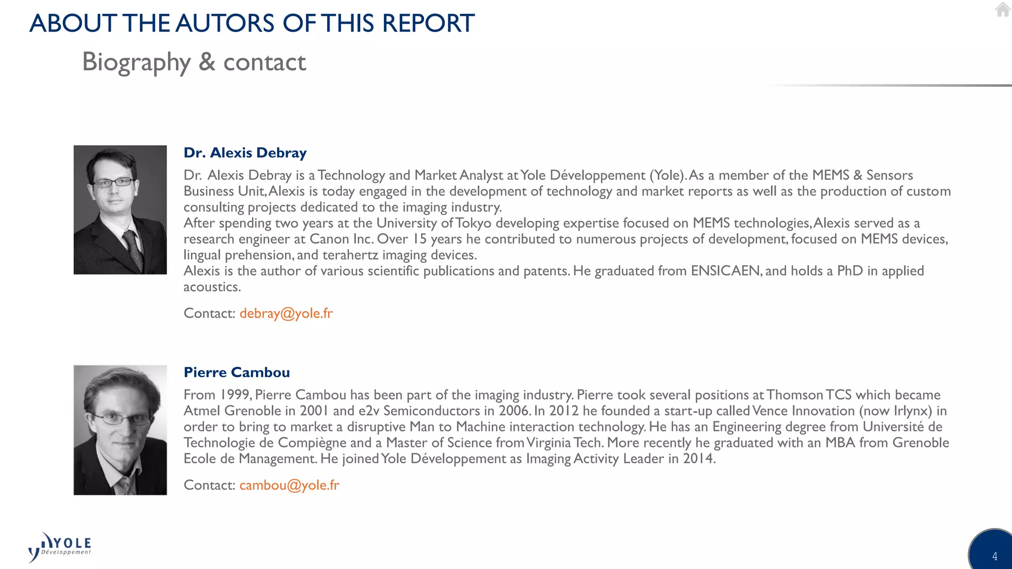 4
ABOUT THE AUTORS OF THIS REPORT
Biography & contact
Pierre Cambou
From 1999, Pierre Cambou has been part of the imaging industry. Pierre took several positions atThomsonTCS which became
Atmel Grenoble in 2001 and e2v Semiconductors in 2006. In 2012 he founded a start-up calledVence Innovation (now Irlynx) in
order to bring to market a disruptive Man to Machine interaction technology. He has an Engineering degree from Université de
Technologie de Compiègne and a Master of Science fromVirginiaTech. More recently he graduated with an MBA from Grenoble
Ecole de Management. He joinedYole Développement as Imaging Activity Leader in 2014.
Contact: cambou@yole.fr
©2017 | www.yole.fr | Status of the CMOS image sensor industry
Dr. Alexis Debray
Dr. Alexis Debray is aTechnology and Market Analyst atYole Développement (Yole).As a member of the MEMS & Sensors
Business Unit,Alexis is today engaged in the development of technology and market reports as well as the production of custom
consulting projects dedicated to the imaging industry.
After spending two years at the University ofTokyo developing expertise focused on MEMS technologies,Alexis served as a
research engineer at Canon Inc. Over 15 years he contributed to numerous projects of development, focused on MEMS devices,
lingual prehension,and terahertz imaging devices.
Alexis is the author of various scientific publications and patents. He graduated from ENSICAEN, and holds a PhD in applied
acoustics.
Contact: debray@yole.fr
 