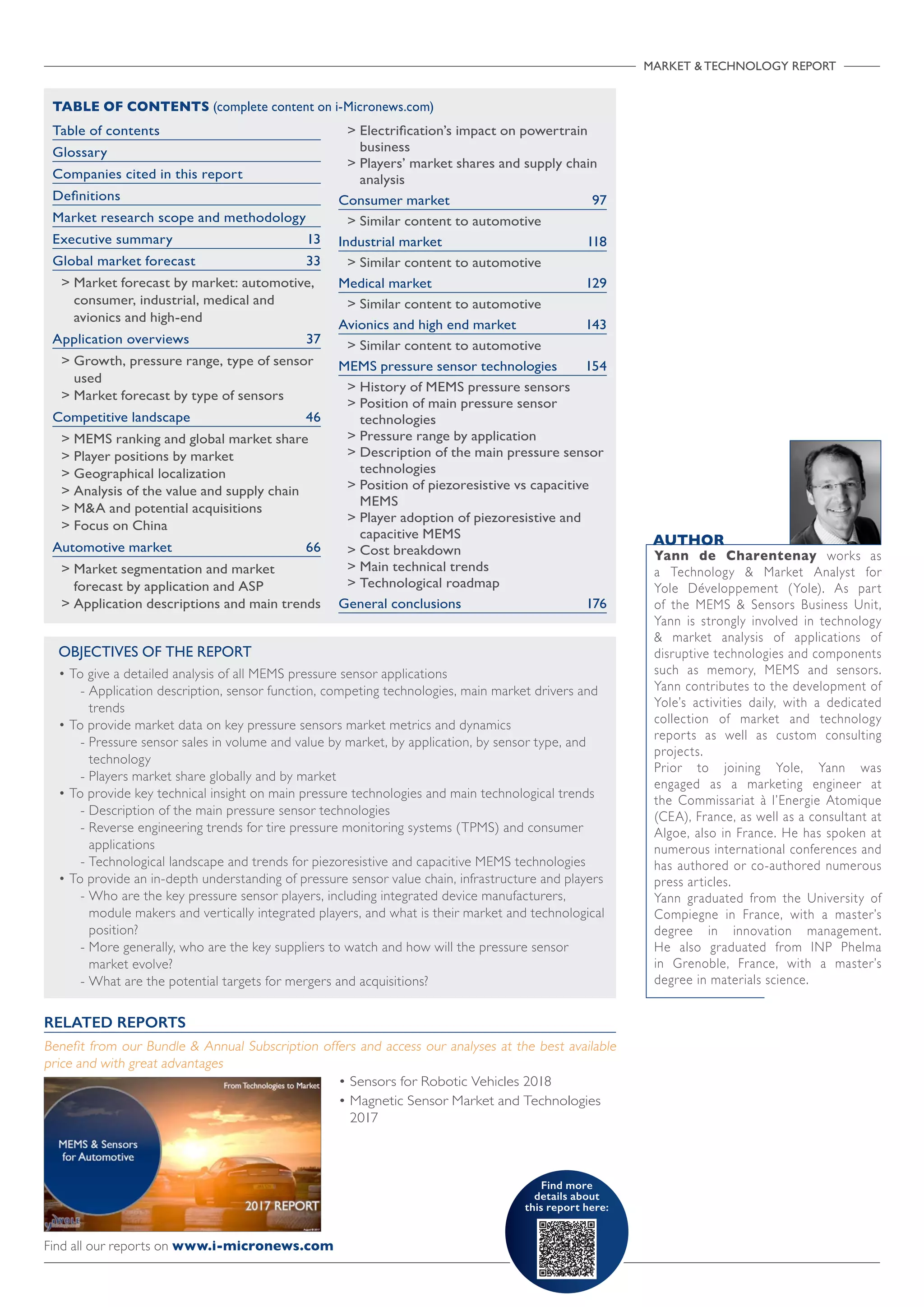 OBJECTIVES OF THE REPORT
• To give a detailed analysis of all MEMS pressure sensor applications
- Application description, sensor function, competing technologies, main market drivers and
trends
• To provide market data on key pressure sensors market metrics and dynamics
- Pressure sensor sales in volume and value by market, by application, by sensor type, and
technology
- Players market share globally and by market
• To provide key technical insight on main pressure technologies and main technological trends
- Description of the main pressure sensor technologies
- Reverse engineering trends for tire pressure monitoring systems (TPMS) and consumer
applications
- Technological landscape and trends for piezoresistive and capacitive MEMS technologies
• To provide an in-depth understanding of pressure sensor value chain, infrastructure and players
- Who are the key pressure sensor players, including integrated device manufacturers,
module makers and vertically integrated players, and what is their market and technological
position?
- More generally, who are the key suppliers to watch and how will the pressure sensor
market evolve?
- What are the potential targets for mergers and acquisitions?
MARKET  TECHNOLOGY REPORT
Find more
details about
this report here:

Table of contents
Glossary
Companies cited in this report
Definitions
Market research scope and methodology
Executive summary 13
Global market forecast 33
 Market forecast by market: automotive,
consumer, industrial, medical and
avionics and high-end
Application overviews 37
 Growth, pressure range, type of sensor
used
 Market forecast by type of sensors
Competitive landscape 46
 MEMS ranking and global market share
 Player positions by market
 Geographical localization
 Analysis of the value and supply chain
 MA and potential acquisitions
 Focus on China
Automotive market 66
 Market segmentation and market
forecast by application and ASP
 Application descriptions and main trends
 Electrification’s impact on powertrain
business
 Players’ market shares and supply chain
analysis
Consumer market 97
 Similar content to automotive
Industrial market 118
 Similar content to automotive
Medical market 129
 Similar content to automotive
Avionics and high end market 143
 Similar content to automotive
MEMS pressure sensor technologies 154
 History of MEMS pressure sensors
 Position of main pressure sensor
technologies
 Pressure range by application
 Description of the main pressure sensor
technologies
 Position of piezoresistive vs capacitive
MEMS
 Player adoption of piezoresistive and
capacitive MEMS
 Cost breakdown
 Main technical trends
 Technological roadmap
General conclusions 176
TABLE OF CONTENTS (complete content on i-Micronews.com)
• Sensors for Robotic Vehicles 2018
• Magnetic Sensor Market and Technologies
2017
RELATED REPORTS
Benefit from our Bundle  Annual Subscription offers and access our analyses at the best available
price and with great advantages
AUTHOR
Yann de Charentenay works as
a Technology  Market Analyst for
Yole Développement (Yole). As part
of the MEMS  Sensors Business Unit,
Yann is strongly involved in technology
 market analysis of applications of
disruptive technologies and components
such as memory, MEMS and sensors.
Yann contributes to the development of
Yole’s activities daily, with a dedicated
collection of market and technology
reports as well as custom consulting
projects.
Prior to joining Yole, Yann was
engaged as a marketing engineer at
the Commissariat à l’Energie Atomique
(CEA), France, as well as a consultant at
Algoe, also in France. He has spoken at
numerous international conferences and
has authored or co-authored numerous
press articles.
Yann graduated from the University of
Compiegne in France, with a master’s
degree in innovation management.
He also graduated from INP Phelma
in Grenoble, France, with a master’s
degree in materials science.
Find all our reports on www.i-micronews.com
 
