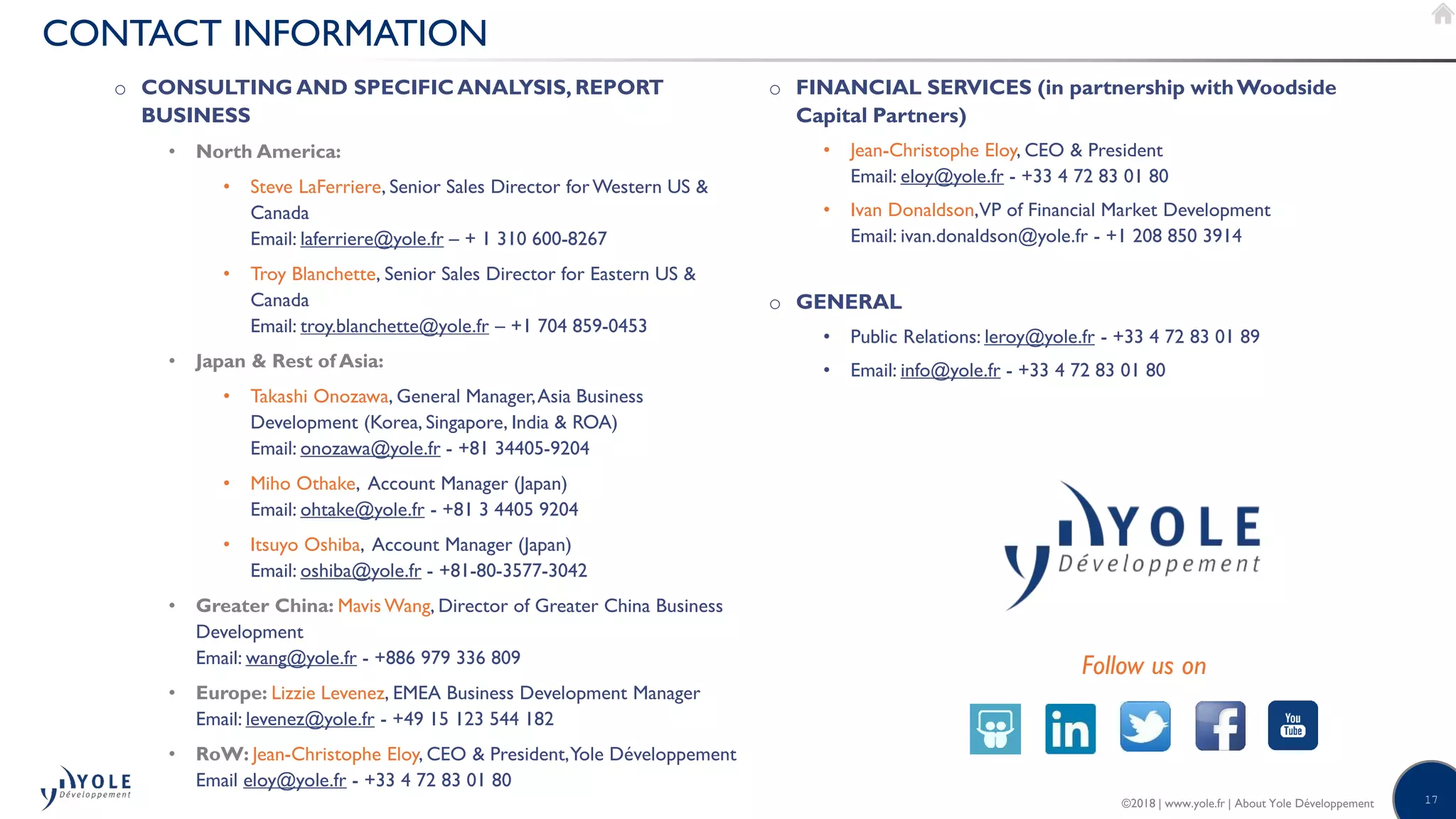 17©2018 | www.yole.fr | About Yole Développement
CONTACT INFORMATION
o CONSULTING AND SPECIFICANALYSIS, REPORT
BUSINESS
• North America:
• Steve LaFerriere, Senior Sales Director forWestern US 
Canada
Email: laferriere@yole.fr – + 1 310 600-8267
• Troy Blanchette, Senior Sales Director for Eastern US 
Canada
Email: troy.blanchette@yole.fr – +1 704 859-0453
• Japan  Rest of Asia:
• Takashi Onozawa, General Manager,Asia Business
Development (Korea, Singapore, India  ROA)
Email: onozawa@yole.fr - +81 34405-9204
• Miho Othake, Account Manager (Japan)
Email: ohtake@yole.fr - +81 3 4405 9204
• Itsuyo Oshiba, Account Manager (Japan)
Email: oshiba@yole.fr - +81-80-3577-3042
• Greater China: Mavis Wang, Director of Greater China Business
Development
Email: wang@yole.fr - +886 979 336 809
• Europe: Lizzie Levenez, EMEA Business Development Manager
Email: levenez@yole.fr - +49 15 123 544 182
• RoW: Jean-Christophe Eloy, CEO  President,Yole Développement
Email eloy@yole.fr - +33 4 72 83 01 80
o FINANCIAL SERVICES (in partnership withWoodside
Capital Partners)
• Jean-Christophe Eloy, CEO  President
Email: eloy@yole.fr - +33 4 72 83 01 80
• Ivan Donaldson,VP of Financial Market Development
Email: ivan.donaldson@yole.fr - +1 208 850 3914
o GENERAL
• Public Relations: leroy@yole.fr - +33 4 72 83 01 89
• Email: info@yole.fr - +33 4 72 83 01 80
Follow us on
 