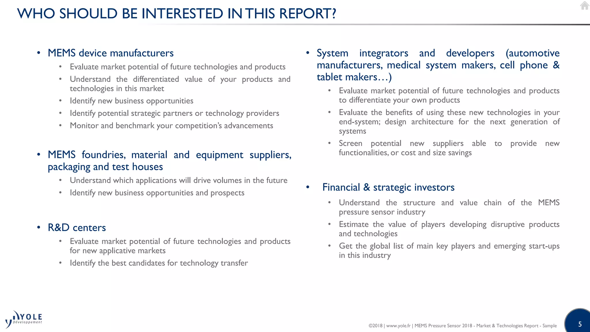 5
WHO SHOULD BE INTERESTED IN THIS REPORT?
• MEMS device manufacturers
• Evaluate market potential of future technologies and products
• Understand the differentiated value of your products and
technologies in this market
• Identify new business opportunities
• Identify potential strategic partners or technology providers
• Monitor and benchmark your competition’s advancements
• MEMS foundries, material and equipment suppliers,
packaging and test houses
• Understand which applications will drive volumes in the future
• Identify new business opportunities and prospects
• R&D centers
• Evaluate market potential of future technologies and products
for new applicative markets
• Identify the best candidates for technology transfer
• System integrators and developers (automotive
manufacturers, medical system makers, cell phone &
tablet makers…)
• Evaluate market potential of future technologies and products
to differentiate your own products
• Evaluate the benefits of using these new technologies in your
end-system; design architecture for the next generation of
systems
• Screen potential new suppliers able to provide new
functionalities, or cost and size savings
• Financial & strategic investors
• Understand the structure and value chain of the MEMS
pressure sensor industry
• Estimate the value of players developing disruptive products
and technologies
• Get the global list of main key players and emerging start-ups
in this industry
©2018 | www.yole.fr | MEMS Pressure Sensor 2018 - Market & Technologies Report - Sample
 