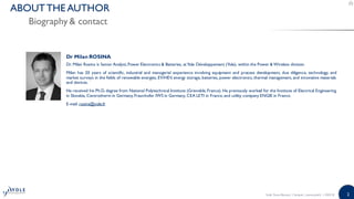 2
Biography & contact
ABOUTTHE AUTHOR
Dr Milan ROSINA
Dr. Milan Rosina is Senior Analyst,Power Electronics & Batteries, atYole Développement (Yole), within the Power & Wireless division.
Milan has 20 years of scientific, industrial and managerial experience involving equipment and process development, due diligence, technology, and
market surveys in the fields of renewable energies, EV/HEV, energy storage, batteries, power electronics, thermal management, and innovative materials
and devices.
He received his Ph.D. degree from National Polytechnical Institute (Grenoble, France). He previously worked for the Institute of Electrical Engineering
in Slovakia, Centrotherm in Germany,Fraunhofer IWS in Germany, CEA LETI in France, and utility company ENGIE in France.
E-mail: rosina@yole.fr
Solid State Battery | Sample | www.yole.fr | ©2018
 