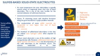 20
SULFIDE-BASED SOLID-STATE ELECTROLYTES
Some sulfide-
based
electrolytes
have ionic
conductivity
even higher
than liquid
electrolytes
• At room temperature the ionic electrolytes is typically
several orders of magnitude lower than that of liquid
electrolyte. This is one of the main hurdles for the
commercialization of solid-state batteries.
• xxxxxxxxxxxxxxxxxxxxxxxxxxxxxxxxxxxxxxxxxxxxxx
• Xxxxx  minimizing issues with dendrite formation
along the grain boundaries in polycrystalline materials
• The conductivities of some sulfide materials are
comparable or even higher than that of liquid
electrolyte.
• xxxxxxxx
• The drawback of sulfide-based electrolytes is that they
can release toxic hydrogen sulfide when exposed to
moisture.
• Lithium metal electrode is one of the enablers of high
energy-density cells. However, sulfide-based electrolyte is
highly reactive with lithium metal and decomposition of
the solid electrolyte at the interfaces occurs. The
solution researched is to have
xxxxxxxxxxxxxxxxxxxxxxxxxxxxxxxxxxxxxxxxxxxxxx
xxxxxxxxxxxxxxxxxxxxxxxxxxxxxxxxxxxxxxxxxxxxx.
Li7P3S11 and Li6PS5X (X = Cl, Br,I)
Li10GeP2S12 (LGPS)
• High ionic
conductivity
• Relatively
flexible
Li10SnP2S12 (LSPS)
High ionic conductivity at RT, but
germanium is costly
Li9.54Si1.74P1.44S11.7Cl0.3
Solid State Battery | Sample | www.yole.fr | ©2018
 