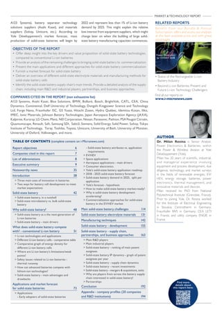 MARKET  TECHNOLOGY REPORT
COMPANIES CITED IN THE REPORT (non exhaustive list)
A123 Systems, Asahi Kasei, Blue Solutions, BMW, Bolloré, Bosch, BrightVolt, CATL, CEA, China
Dynamics, Continental, Delf University of Technology, Dongshi Kingpower Science and Technology
Ltd, Forge Nano, Fraunhofer ISC, GS Yuasa, Hitachi Zosen, Hydro Québec, Idemitsu Kosan, Ilika,
IMEC, Ionic Materials, Johnson Battery Technologies, Japan Aerospace Exploration Agency (JAXA),
Kalptree, Kuraray, LG Chem, Manz, NEI Corporation, Nissan, Panasonic, Pathion, PSA Peugot Citroën,
Quantumscape, Renault, Saft, Samsung SDI, Sakti3, Siemens, Solid Energy, Solid Power, Solvay, Tokyo
Institute of Technology, Toray, Toshiba, Toyota, Umicore, University of Bath, University of Münster,
University of Oxford, Volkswagen, and more.

Report objectives 	 6
Companies cited in this report 	 7
List of abbreviations 	 8
Executive summary	 9
Noteworthy news	 35
Introduction	38
 Three main axes of innovation in batteries
 Two ways for battery cell development to meet
market expectations
Solid-state battery	 42
 Solid-state battery, in a nutshell
 Solid-state microbattery vs. bulk solid-state
battery
Why solid-state battery?	 48
 Solid-state battery as a the next-generation of
Li-ion batteries
 Solid-state battery - main drivers
What does solid-state battery compete
with? - conventional Li-ion battery 	 51
 Li-ion technologies and applications
 Different LI-ion battery cells - comparative table
 Comparative graph of energy density for
different Li-ion battery cells
 Where are Li-ion battery’s limitations/weak
points?
 Safety issues related to Li-ion batteries -
thermal runaway
 How can advanced batteries compete with
lithium-ion technologies?
 Solid-state battery - main advantages and
drawbacks
Applications and market forecast
for solid-state batteries	 73
 Applications
- Early adopters of solid-state batteries
- Solid-state battery attributes vs. application
requirements
 EV/HEV
 Space applications
 Aerospace applications - main drivers
 Consumer electronics
 Yole’s solid-state battery application roadmap
 2018 - 2025 solid-state battery forecast
 Solid-state battery demand in 2025, split per
application
 Yole’s forecast - hypothesis
 How to make solid-state battery market-ready?
 Why is solid-state battery development
accelerating?
 Commercialization approaches for solid-state
battery in the EV/HEV market
Main solid-state battery challenges	 114
Solid-state battery electrolyte materials	 131
Manufacturing techniques	 142
Solid-state battery - development 	 155
Solid-state battery - supply chain,
partnerships, and business approaches 	 163
 Main RD players
 Main industrial players
 Solid-state battery - ranking of main patent
assignees
 Solid-state battery IP dynamics - graph of patent
assignees per year
 Solid-state battery - supply chain dynamics
 Solid-state battery - recent investments
 Solid-state battery - mergers  acquisitions, exits
 Why are players from across the battery supply
chain interested in solid-state battery?
 Partnerships
Conclusion 	 192
Appendix - company profiles (20 companies
and RD institutions)	 194
TABLE OF CONTENTS (complete content on i-Micronews.com)
OBJECTIVES OF THE REPORT
•	Offer deep insight into the key drivers and value proposition of solid-state battery technologies,
compared to conventional Li-ion batteries
•	 Provide an analysis of the remaining challenges to bringing solid-state battery to commercialization
•	 Present the main applications and different approaches for solid-state battery commercialization
•	 Furnish a market forecast for solid-state battery
•	Deliver an overview of different solid-state electrolyte materials and manufacturing methods for
solid-state battery cells
•	Identify the solid-state battery supply chain’s main trends. Provide a detailed analysis of the supply
chain, including main RD and industrial players, partnerships, and business approaches.
AUTHOR
Dr. Milan Rosina is Senior Analyst,
Power Electronics  Batteries, within
the Power  Wireless division at Yole
Développement (Yole).
Milan has 20 years of scientific, industrial,
and managerial experience involving
equipment and process development, due
diligence, technology, and market surveys
in the fields of renewable energies, EV/
HEV, energy storage, batteries, power
electronics, thermal management, and
innovative materials and devices.
Milan received his PhD from National
Polytechnical Institute (Grenoble, France).
Prior to joining Yole, Dr. Rosina worked
for the Institute of Electrical Engineering
in Slovakia; Centrotherm in Germany;
Fraunhofer IWS in Germany; CEA LETI
in France; and utility company ENGIE in
France.
Find more
details about
this report here:
RELATED REPORTS
Benefit from our Bundle  Annual
Subscription offers and access our analyses
at the best available price and with great
advantages
• Status of the Rechargeable Li-ion
Battery Industry
• Beyond Li-ion Batteries: Present and
Future Li-ion Technology Challengers
Find all our reports on
www.i-micronews.com
A123 Systems), battery separator technology
solutions suppliers (Asahi Kasei), and materials
suppliers (Solvay, Umicore, etc.). According to
Yole Développement’s market forecast, mass
production of solid-state batteries will begin by
2022 and represent less than 1% of Li-ion battery
demand by 2025. This might explain the relative
low interest from equipment suppliers, which might
change later on when the building of large solid-
state battery manufacturing capacities commences.
 