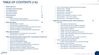 3
o Report objectives 6
o Companies cited in this report 7
o List of abbreviations 8
o Executive summary 9
o Noteworthy news 35
o Introduction 38
• Three main axes of innovation in batteries
• Two ways for battery cell development to meet market expectations
o Solid-state battery 42
• Solid-state battery, in a nutshell
• Solid-state battery - principle and structure
• Comparison of conventional and solid-state Li-ion battery cell structures
• Solid-state microbattery vs. bulk solid-state battery
• Solid-state microbattery vs. bulk solid-state battery: comparative table
o Why solid-state battery? 48
• Solid-state battery as a the next-generation of Li-ion batteries
• Solid-state battery - main drivers
o What does solid-state battery compete with? - conventional Li-ion battery 51
• Current Li-ion battery cell structure
• Li-ion technologies and applications
• Variety of cell technologies still required
• Different LI-ion battery cells - comparative table
• Comparative graph of energy density for different Li-ion battery cells
• Where are Li-ion battery’s limitations/weak points?
• Safety issues related to Li-ion batteries - thermal runaway
• LIB incidents can result in severe human and financial consequences
• Solid-state battery’s “sweet spot”?
• How can advanced batteries compete with lithium-ion technologies?
• Solid-state battery - advantages
• Solid-state battery - challenges
• Solid-state battery - desired features
• Solid-state battery - electrolyte
• Separator used in conventional Li-ion batteries - overview
• Solid-state battery - a way to avoid a separator
• Solid-state battery - main advantages and drawbacks
• Applications and market forecast for solid-state batteries 73
• Applications
• Early adopters of solid-state batteries
• Solid-state battery attributes vs. application requirements
• Solid-state battery value gap analysis for each application
• Battery capacity per application
• EV/HEV - drivers for vehicle electrification
• EV/HEV - CO2 reduction regulations as the main driver
• EV/HEV - different electrification levels and their associated CO2 reduction
• EV/HEV - battery requirements
• EV/HEV – battery products + major suppliers and customers
• How EV/HEV drives technology innovations
• EV/HEV - added-value differentiation needed!
• EV/HEV -added-value differentiation via a new battery technology
• Space applications - main market drivers
• Space applications - battery usage and applications
• Space applications - battery specifications and requirements
• Space applications - battery products and main suppliers
TABLE OF CONTENTS (1/6)
Solid State Battery | Sample | www.yole.fr | ©2018
 