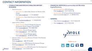 16©2018 | www.yole.fr | About Yole Développement
CONTACT INFORMATION
o CONSULTINGANDSPECIFICANALYSIS,REPORT
BUSINESS
• North America:
• Steve LaFerriere, Senior Sales Director for Western US 
Canada
Email: laferriere@yole.fr – + 1 310 600-8267
• Troy Blanchette, Senior Sales Director for Eastern US 
Canada
Email: troy.blanchette@yole.fr – +1 704 859-0453
• Japan  Rest ofAsia:
• Takashi Onozawa, General Manager,Asia Business
Development (Korea, Singapore, India  ROA)
Email: onozawa@yole.fr - +81 34405-9204
• Miho Othake, Account Manager (Japan)
Email: ohtake@yole.fr - +81 3 4405 9204
• Itsuyo Oshiba, Account Manager (Japan)
Email: oshiba@yole.fr - +81-80-3577-3042
• Greater China: MavisWang, Director of Greater China Business
Development
Email: wang@yole.fr - +886 979 336 809
• Europe: Lizzie Levenez,EMEA Business Development Manager
Email: levenez@yole.fr - +49 15 123 544 182
• RoW: Jean-Christophe Eloy,CEO  President,Yole Développement
Email eloy@yole.fr - +33 4 72 83 01 80
o FINANCIAL SERVICES (in partnershipwithWoodside
CapitalPartners)
• Jean-Christophe Eloy,CEO  President
Email: eloy@yole.fr - +33 4 72 83 01 80
• Ivan Donaldson,VP of Financial Market Development
Email: ivan.donaldson@yole.fr - +1 208 850 3914
o GENERAL
• Public Relations: leroy@yole.fr - +33 4 72 83 01 89
• Email: info@yole.fr - +33 4 72 83 01 80
Follow us on
 