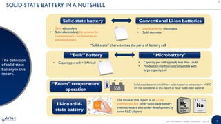 7
SOLID-STATE BATTERY IN A NUTSHELL
The definition
of solid-state
battery in this
report.
Solid-state battery
• Solid electrolyte
• Solid electrodes (the same as for
conventional Li-ion batteries or
advanced-ones)
Conventional Li-ion batteries
• Liquid/polymer electrolyte
• Solid electrodes
The focus of this report is on Li-ion
chemistries ,but other solid-state battery
chemistries are also under development by
some R&D players
“Solid-state” characterizes the parts of battery cell
“Bulk” battery “Microbattery”
• Capacity per cell:> 1Ah/cell • Capacity per cell:typically less than 1mAh
• Production method not compatible with
large capacity cell
“Room” temperature
operation
Solid-state batteries which have to be heated to temperature >50°C
are not considered in this report as “true” solid-state batteries
Li-ion solid-
state battery
SSB
+ -
Solid State Battery | Sample | www.yole.fr | ©2018
 