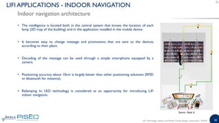 18
• The intelligence is located both in the central system that knows the location of each
lamp (3D map of the building) and in the application installed in the mobile device.
• It becomes easy to change message and promotions that are sent to the devices,
according to their place.
• Decoding of the message can be used through a simple smartphone equipped by a
camera.
• Positioning accuracy about 10cm is largely better than other positioning solutions (RFID
or bluetooth for instance).
• Relamping to LED technology is considered as an opportunity for introducing LiFi
indoor navigation.
Indoor navigation architecture
LIFI APPLICATIONS - INDOOR NAVIGATION
Source : Basic 6
LiFi: Technology, Industry and Market Trends| Sample | www.yole.fr | ©2018
 