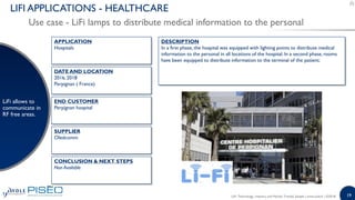 19
Use case - LiFi lamps to distribute medical information to the personal
LIFI APPLICATIONS - HEALTHCARE
LiFi allows to
communicate in
RF free areas.
DESCRIPTION
In a first phase, the hospital was equipped with lighting points to distribute medical
information to the personal in all locations of the hospital. In a second phase, rooms
have been equipped to distribute information to the terminal of the patient;
END CUSTOMER
Perpignan hospital
APPLICATION
Hospitals
DATE AND LOCATION
2016, 2018
Perpignan ( France)
CONCLUSION & NEXT STEPS
Non Available
SUPPLIER
Oledcomm
LiFi: Technology, Industry and Market Trends| Sample | www.yole.fr | ©2018
 