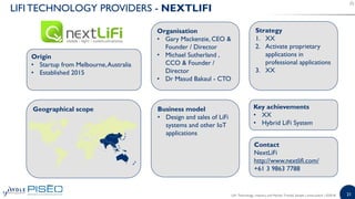21
LIFI TECHNOLOGY PROVIDERS - NEXTLIFI
Origin
• Startup from Melbourne,Australia
• Established 2015
Organisation
• Gary Mackenzie, CEO &
Founder / Director
• Michael Sutherland ,
CCO & Founder /
Director
• Dr Masud Bakaul - CTO
Business model
• Design and sales of LiFi
systems and other IoT
applications
Key achievements
• XX
• Hybrid LiFi System
Strategy
1. XX
2. Activate proprietary
applications in
professional applications
3. XX
Geographical scope
Contact
NextLiFi
http://www.nextlifi.com/
+61 3 9863 7788
LiFi: Technology, Industry and Market Trends| Sample | www.yole.fr | ©2018
 