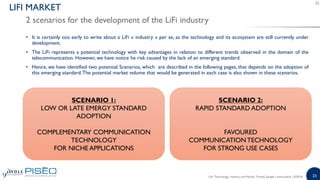 23
• It is certainly too early to write about a LiFi « industry » per se, as the technology and its ecosystem are still currently under
development.
• The LiFi represents a potential technology with key advantages in relation to different trends observed in the domain of the
telecommunication. However, we have notice he risk caused by the lack of an emerging standard.
• Hence, we have identified two potential Scenarios, which are described in the following pages, that depends on the adoption of
this emerging standard.The potential market volume that would be generated in each case is also shown in these scenarios.
2 scenarios for the development of the LiFi industry
LIFI MARKET
SCENARIO 2:
RAPID STANDARD ADOPTION
FAVOURED
COMMUNICATION TECHNOLOGY
FOR STRONG USE CASES
SCENARIO 1:
LOW OR LATE EMERGY STANDARD
ADOPTION
COMPLEMENTARY COMMUNICATION
TECHNOLOGY
FOR NICHE APPLICATIONS
LiFi: Technology, Industry and Market Trends| Sample | www.yole.fr | ©2018
 