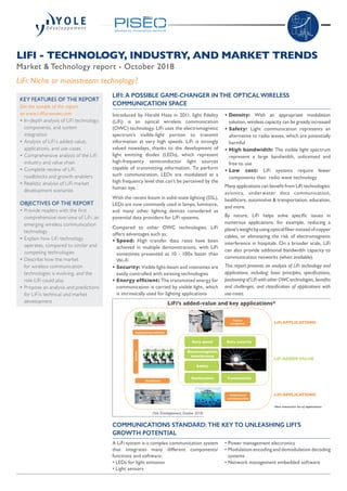 Introduced by Harald Haas in 2011, light fidelity
(LiFi) is an optical wireless communication
(OWC) technology. LiFi uses the electromagnetic
spectrum’s visible-light portion to transmit
information at very high speeds. LiFi is strongly
valued nowadays, thanks to the development of
light emitting diodes (LEDs), which represent
high-frequency semiconductor light sources
capable of transmitting information. To perform
such communication, LEDs are modulated at a
high frequency level that can’t be perceived by the
human eye.
With the recent boom in solid-state lighting (SSL),
LEDs are now commonly used in lamps, luminaire,
and many other lighting devices considered as
potential data providers for LiFi systems.
Compared to other OWC technologies, LiFi
offers advantages such as:
• Speed: High transfer data rates have been
achieved in multiple demonstrations, with LiFi
sometimes presented as 10 - 100x faster than
Wi-Fi
• Security: Visible light-beam and intensities are
easily controlled with existing technologies
• Energy efficient: The transmitted energy for
communication is carried by visible light, which
is intrinsically used for lighting applications
• Density: With an appropriate modulation
solution, wireless capacity can be greatly increased
• Safety: Light communication represents an
alternative to radio waves, which are potentially
harmful
• High bandwidth: The visible light spectrum
represent a large bandwidth, unlicensed and
free to use
• Low cost: LiFi systems require fewer
components than radio wave technology
Many applications can benefit from LiFi technologies:
avionics, underwater data communication,
healthcare, automotive  transportation, education,
and more.
By nature, LiFi helps solve specific issues in
numerous applications: for example, reducing a
plane’sweightbyusingopticalfiberinsteadofcopper
cables, or eliminating the risk of electromagnetic
interference in hospitals. On a broader scale, LiFi
can also provide additional bandwidth capacity to
communication networks (when available).
This report presents an analysis of LiFi technology and
applications, including: basic principles, specifications,
positioning of LiFi with other OWC technologies, benefits
and challenges, and classification of applications with
use-cases.
LIFI - TECHNOLOGY, INDUSTRY, AND MARKET TRENDS
Market  Technology report - October 2018
LIFI: A POSSIBLE GAME-CHANGER IN THE OPTICAL WIRELESS
COMMUNICATION SPACE
LiFi: Niche or mainstream technology?
KEY FEATURES OF THE REPORT
Get the sample of the report
on www.i-Micronews.com
•	In-depth analysis of LiFi technology,
components, and system
integration
•	Analysis of LiFi’s added-value,
applications, and use-cases
•	Comprehensive analysis of the LiFi
industry and value chain
•	Complete review of LiFi
roadblocks and growth enablers
•	Realistic analysis of LiFi market
development scenarios
OBJECTIVES OF THE REPORT
•	Provide readers with the first
comprehensive overview of LiFi, an
emerging wireless communication
technology
•	Explain how LiFi technology
operates, compared to similar and
competing technologies
•	Describe how the market
for wireless communication
technologies is evolving, and the
role LiFi could play
•	Propose an analysis and predictions
for LiFi’s technical and market
development
(Yole Développement, October 2018)
Indoor
navigation
Data speed
Geolocation
Data security
Connectivity
LiFi ADDEDVALUE
LiFi APPLICATIONS
Autonomous vehicles
Underwater
communication
Healthcare
Avionic
LiFi APPLICATIONS
Safety
Electromagnetic
interference
*Non exhaustive list of applications
LiFi’s added-value and key applications*
COMMUNICATIONS STANDARD: THE KEY TO UNLEASHING LIFI’S
GROWTH POTENTIAL
A LiFi system is a complex communication system
that integrates many different components/
functions and software:
• LEDs for light emission
• Light sensors
• Power management electronics
• Modulation encoding and demodulation decoding
systems
• Network management embedded software
 