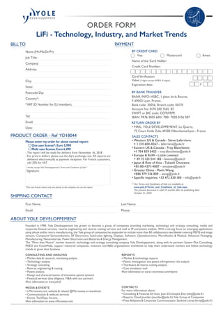 ORDER FORM
LiFi - Technology, Industry, and Market Trends
SHIPPING CONTACT
First Name:
Email:
Last Name:
Phone:
PAYMENT
BY CREDIT CARD
	 Visa 	 Mastercard	 Amex
Name of the Card Holder:
Credit Card Number:
Card Verification
Value (3 digits except AMEX: 4 digits):
Expiration date:
BY BANK TRANSFER
BANK INFO: HSBC, 1 place de la Bourse,
F-69002 Lyon, France,
Bank code: 30056, Branch code: 00170
Account No: 0170 200 1565  87,
SWIFT or BIC code: CCFRFRPP,
IBAN: FR76 3005 6001 7001 7020 0156 587
RETURN ORDER BY
• MAIL: YOLE DÉVELOPPEMENT, Le Quartz,
75 Cours Emile Zola, 69100 Villeurbanne/Lyon - France
SALES CONTACTS
• Western US  Canada - Steve Laferriere:
+ 1 310 600-8267 – laferriere@yole.fr
• Eastern US  Canada - Troy Blanchette:
+1 704 859 0453 – troy.blanchette@yole.fr
• Europe  RoW - Lizzie Levenez:
+ 49 15 123 544 182 – levenez@yole.fr
• Japan  Rest of Asia - Takashi Onozawa:
+81-80-4371-4887 – onozawa@yole.fr
• Greater China - Mavis Wang:
+886 979 336 809 – wang@yole.fr
• Specific inquiries: +33 472 830 180 – info@yole.fr
(1)
Our Terms and Conditions of Sale are available at
www.yole.fr/Terms_and_Conditions_of_Sale.aspx
The present document is valid 24 months after its publishing date:
October 31, 2018
/
ABOUT YOLE DEVELOPPEMENT
BILL TO
Name (Mr/Ms/Dr/Pr):
Job Title:
Company:
Address:
City:
State:
Postcode/Zip:
Country*:
*VAT ID Number for EU members:
Tel:
Email:
Date:
PRODUCT ORDER - Ref YD18044
Please enter my order for above named report:
	 One user license*: Euro 5,990
	 Multi user license: Euro 6,490
- The report will be ready for delivery from November 16, 2018
- For price in dollars, please use the day’s exchange rate. All reports are
delivered electronically at payment reception. For French customers,
add 20% for VAT
I hereby accept Yole Développement’s Terms and Conditions of Sale(1)
Signature:
*One user license means only one person at the company can use the report.
Founded in 1998, Yole Développement has grown to become a group of companies providing marketing, technology and strategy consulting, media and
corporate finance services, reverse engineering and reverse costing services and well as IP and patent analysis. With a strong focus on emerging applications
using silicon and/or micro manufacturing, the Yole group of companies has expanded to include more than 80 collaborators worldwide covering MEMS and image
sensors, Compound Semiconductors, RF Electronics, Solid-state lighting, Displays, Software, Optoelectronics, Microfluidics  Medical, Advanced Packaging,
Manufacturing, Nanomaterials, Power Electronics and Batteries  Energy Management.
The “More than Moore” market research, technology and strategy consulting company Yole Développement, along with its partners System Plus Consulting,
PISEO and KnowMade, support industrial companies, investors and RD organizations worldwide to help them understand markets and follow technology
trends to grow their business.
CONSULTING AND ANALYSIS
• Market data  research, marketing analysis
• Technology analysis
• Strategy consulting
• Reverse engineering  costing
• Patent analysis
• Design and characterization of innovative optical systems
• Financial services (due diligence, MA with our partner)
More information on www.yole.fr
MEDIA  EVENTS
• i-Micronews.com website  related @Micronews e-newsletter
• Communication  webcast services
• Events: TechDays, forums…
More information on www.i-Micronews.com
REPORTS
• Market  technology reports
• Patent investigation and patent infringement risk analysis
• Teardowns  reverse costing analysis
• Cost simulation tool
More information on www.i-micronews.com/reports
CONTACTS
For more information about :
• Consulting  Financial Services: Jean-Christophe Eloy (eloy@yole.fr)
• Reports: David Jourdan (jourdan@yole.fr) Yole Group of Companies
• Press Relations  Corporate Communication: Sandrine Leroy (leroy@yole.fr)
 