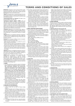 Definitions: “Acceptance”: Action by which the Buyer accepts
the terms and conditions of sale in their entirety. It is done by
signing the purchase order which mentions “I hereby accept Yole
Développement’s Terms and Conditions of Sale”.
“Buyer”: Any business user (i.e. any person acting in the course
of its business activities, for its business needs) entering into the
following general conditions to the exclusion of consumers acting
in their personal interests.
“Contracting Parties” or “Parties”: The Seller on one
hand and the Buyer on the other hand.
“Intellectual Property Rights” (“IPR”) means any
rights held by the Seller in its Products, including any patents,
trademarks, registered models, designs, copyrights, inventions,
commercial secrets and know-how, technical information,
company or trading names and any other intellectual property
rights or similar in any part of the world, notwithstanding the fact
that they have been registered or not and including any pending
registration of one of the above mentioned rights.
“Products”: Depending on the purchase order, reports or
monitors on MEMS, Imaging, SSL, Advanced Packaging, MedTech,
Power Electronics and more, can be bought either on a unit basis
or as a bundled offer. (i.e. subscription for a period of 12 calendar
months).
“Report”: Reports are established in PowerPoint and delivered
in a PDF format with an additional Excel file. 30min of QA with
an Analyst arecan be included for each report. More time can be
allocated on a fee basis.
“License”: For the reports 3 different licenses are proposed.
The buyer has to choose one license type:
• Single user license: one person at the company can use the
report. Sharing is strictly forbidden.
• Multi-user license: the report can be accessed by an unlimited
number of users within the company, but only in the country of
the primary user. Subsidiaries and Joint-Ventures are excluded.
• Corporate license: the report can be used by an unlimited
number of users within the company, but only in the country of
the primary user. Joint-Ventures are included, while subsidiaries
are excluded.
“Monitor”: Monitors are established and delivered in Excel. An
additional PDF can also join it. QA with an Analyst is possible for
each monitor with a maximum limit of 100h/year. Frequency of
the release varies according to the monitor or service.
“Seller”: Based in Villeurbanne (France headquarters Yole
Développement Développement is providing marketing,
technology and strategy consulting, media and corporate
finance services, reverse engineering/costing services as well
as IP and patent analysis). With more than 70 market analysts,
Yole Développement works worldwide with the key industrial
companies, RD institutes and investors to help them understand
the markets and technology trends.
1. SCOPE
1.1 The Contracting Parties undertake to observe the following
general conditions when agreed by the Buyer and the Seller.
ANY ADDITIONAL, DIFFERENT, OR CONFLICTING
TERMS AND CONDITIONS IN ANY OTHER DOCUMENTS
ISSUED BY THE BUYER AT ANY TIME ARE HEREBY
OBJECTED TO BY THE SELLER, SHALL BE WHOLLY
INAPPLICABLE TO ANY SALE MADE HEREUNDER AND
SHALL NOT BE BINDING IN ANY WAY ON THE SELLER.
1.2 This agreement becomes valid and enforceable between the
Contracting Parties after clear and non-equivocal consent by
any duly authorized person representing the Buyer. For these
purposes, the Buyer accepts these conditions of sales when
signing the purchase order which mentions “I hereby accept
Yole Développement’s Terms and Conditions of Sale”. This
results in acceptance by the Buyer.
1.3 Orders are deemed to be accepted only upon written
acceptance and confirmation by the Seller, within [7 days] from
the date of order, to be sent either by email or to the Buyer’s
address. In the absence of any confirmation in writing, orders
shall be deemed to have been accepted.
2. MAILING OF THE PRODUCTS
2.1 Products are sent by email to the Buyer:
• within [1]
month from the order for Products already
released; or
• within a reasonable time for Products ordered prior to
their effective release. In this case, the Seller shall use its best
endeavours to inform the Buyer of an indicative release date
and the evolution of the work in progress.
2.2 The Seller shall by no means be responsible for any delay in
respect of article 2.2 above, and including in cases where a
new event or access to new contradictory information would
require for the analyst extra time to compute or compare
the data in order to enable the Seller to deliver a high quality
Products.
2.3 The mailing of the Product will occur only upon payment
by the Buyer, in accordance with the conditions contained
in article 3.
2.4. The mailing is operated through electronic means either by
email via the sales department or automatically online via an
email/password. If the Product’s electronic delivery format
is defective, the Seller undertakes to replace it at no charge
to the Buyer provided that it is informed of the defective
formatting within 90 days from the date of the original
download or receipt of the Product.
2.5 The person receiving the Products on behalf of the Buyer
shall immediately verify the quality of the Products and their
conformity to the order. Any claim for apparent defects or
for non-conformity shall be sent in writing to the Seller within
8 days of receipt of the Products. For this purpose, the Buyer
agrees to produce sufficient evidence of such defects. .
2.6 No return of Products shall be accepted without prior
information to the Seller, even in case of delayed delivery.
Any Product returned to the Seller without providing prior
information to the Seller as required under article 2.5 shall
remain at the Buyer’s risk.
3. PRICE, INVOICING AND PAYMENT
3.1 Prices are given in the orders corresponding to each Product
sold on a unit basis or corresponding to bundled offers. They
are expressed to be inclusive of all taxes. The prices may be
reevaluated from time to time. The effective price is deemed
to be the one applicable at the time of the order.
3.2 Payments due by the Buyer shall be sent by cheque payable to
Yole Développement, credit card or by electronic transfer to
the following account:
HSBC, 1 place de la Bourse 69002 Lyon France
Bank code: 30056
Branch code: 00170
Account n°: 0170 200 1565 87
BIC or SWIFT code: CCFRFRPP
IBAN: FR76 3005 6001 7001 7020 0156 587
To ensure the payments, the Seller reserves the right to request
down payments from the Buyer. In this case, the need of down
payments will be mentioned on the order.
3.3 Payment is due by the Buyer to the Seller within 30 days
from invoice date, except in the case of a particular written
agreement. If the Buyer fails to pay within this time and fails
to contact the Seller, the latter shall be entitled to invoice
interest in arrears based on the annual rate Refi of the «BCE»
+ 7 points, in accordance with article L. 441-6 of the French
Commercial Code. Our publications (report, database, tool...)
are delivered only after reception of the payment.
3.4 In the event of termination of the contract, or of misconduct,
during the contract, the Seller will have the right to invoice
at the stage in progress, and to take legal action for damages.
4. LIABILITIES
4.1 The Buyer or any other individual or legal person acting on
its behalf, being a business user buying the Products for its
business activities, shall be solely responsible for choosing the
Products and for the use and interpretations he makes of the
documents it purchases, of the results he obtains, and of the
advice and acts it deduces thereof.
4.2 The Seller shall only be liable for (i) direct and (ii) foreseeable
pecuniary loss, caused by the Products or arising from a
material breach of this agreement
4.3 In no event shall the Seller be liable for:
a) damages of any kind, including without limitation, incidental
or consequential damages (including, but not limited to,
damages for loss of profits, business interruption and loss of
programs or information) arising out of the use of or inability
to use the Seller’s website or the Products, or any information
provided on the website, or in the Products;
b) any claim attributable to errors, omissions or other
inaccuracies in the Product or interpretations thereof.
4.4 All the information contained in the Products has been
obtained from sources believed to be reliable. The Seller
does not warrant the accuracy, completeness adequacy or
reliability of such information, which cannot be guaranteed to
be free from errors.
4.5 All the Products that the Seller sells may, upon prior notice
to the Buyer from time to time be modified by or substituted
with similar Products meeting the needs of the Buyer. This
modification shall not lead to the liability of the Seller,
provided that the Seller ensures the substituted Product is
similar to the Product initially ordered.
4.6 In the case where, after inspection, it is acknowledged that
the Products contain defects, the Seller undertakes to replace
the defective products as far as the supplies allow and without
indemnities or compensation of any kind for labor costs,
delays, loss caused or any other reason. The replacement is
guaranteed for a maximum of two months starting from the
delivery date. Any replacement is excluded for any event as set
out in article 5 below.
4.7 The deadlines that the Seller is asked to state for the mailing
of the Products are given for information only and are not
guaranteed. If such deadlines are not met, it shall not lead to
any damages or cancellation of the orders, except for non
acceptable delays exceeding [4] months from the stated
deadline, without information from the Seller. In such case only,
the Buyer shall be entitled to ask for a reimbursement of its first
down payment to the exclusion of any further damages.
4.8 The Seller does not make any warranties, express or implied,
including, without limitation, those of sale ability and fitness for
a particular purpose, with respect to the Products. Although
the Seller shall take reasonable steps to screen Products for
infection of viruses, worms, Trojan horses or other codes
containing contaminating or destructive properties before
making the Products available, the Seller cannot guarantee
that any Product will be free from infection.
5. FORCE MAJEURE
The Seller shall not be liable for any delay in performance directly
or indirectly caused by or resulting from acts of nature, fire, flood,
accident, riot, war, government intervention, embargoes, strikes,
labor difficulties, equipment failure, late deliveries by suppliers or
other difficulties which are beyond the control, and not the fault
of the Seller.
6. PROTECTION OF THE SELLER’S IPR
6.1 All the IPR attached to the Products are and remain the
property of the Seller and are protected under French and
international copyright law and conventions.
6.2 The Buyer agreed not to disclose, copy, reproduce,
redistribute, resell or publish the Product, or any part of it
to any other party other than employees of its company. The
Buyer shall have the right to use the Products solely for its
own internal information purposes. In particular, the Buyer
shall therefore not use the Product for purposes such as:
• Information storage and retrieval systems;
• Recordings and re-transmittals over any network (including
any local area network);
• Use in any timesharing, service bureau, bulletin board or
similar arrangement or public display;
• Posting any Product to any other online service (including
bulletin boards or the Internet);
• Licensing, leasing, selling, offering for sale or assigning the
Product.
6.3 The Buyer shall be solely responsible towards the Seller of
all infringements of this obligation, whether this infringement
comes from its employees or any person to whom the Buyer
has sent the Products and shall personally take care of any
related proceedings, and the Buyer shall bear related financial
consequences in their entirety.
6.4 The Buyer shall define within its company point of contact for
the needs of the contract. This person will be the recipient
of each new report in PDF format. This person shall also be
responsible for respect of the copyrights and will guaranty that
the Products are not disseminated out of the company.
6.5 In the context of annual subscriptions, the person of contact
shall decide who within the Buyer, shall be entitled to receive
the protected link that will allow the Buyer to access the
Products.
6.6 As a matter of fact the investor of a company, the joint venture
done with a third party etc..cannot access the report and
should pay a full license price.
7. TERMINATION
7.1 If the Buyer cancels the order in whole or in part or postpones
the date of mailing, the Buyer shall indemnify the Seller for
the entire costs that have been incurred as at the date of
notification by the Buyer of such delay or cancellation. This
may also apply for any other direct or indirect consequential
loss that may be borne by the Seller, following this decision.
7.2 In the event of breach by one Party under these conditions
or the order, the non-breaching Party may send a notification
to the other by recorded delivery letter upon which, after a
period of thirty (30) days without solving the problem, the
non-breaching Party shall be entitled to terminate all the
pending orders, without being liable for any compensation.
8. MISCELLANEOUS
All the provisions of these Terms and Conditions are for the
benefit of the Seller itself, but also for its licensors, employees
and agents. Each of them is entitled to assert and enforce those
provisions against the Buyer.
Any notices under these Terms and Conditions shall be given in
writing. They shall be effective upon receipt by the other Party.
The Seller may, from time to time, update these Terms and
Conditions and the Buyer, is deemed to have accepted the latest
version of these terms and conditions, provided they have been
communicated to him in due time.
9. GOVERNING LAW AND JURISDICTION
9.1 Any dispute arising out or linked to these Terms and
Conditions or to any contract (orders) entered into in
application of these Terms and Conditions shall be settled
by the French Commercial Courts of Lyon, which shall have
exclusive jurisdiction upon such issues.
9.2 French law shall govern the relation between the Buyer and
the Seller, in accordance with these Terms and Conditions.
TERMS AND CONDITIONS OF SALES 
 