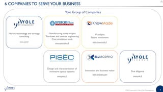 4©2018 | www.yole.fr | About Yole Développement
6 COMPANIES TO SERVEYOUR BUSINESS
Due diligence
www.yole.fr
Manufacturing costs analysis
Teardown and reverse engineering
Cost simulation tools
www.systemplus.fr
Market, technology and strategy
consulting
www.yole.fr
IP analysis
Patent assessment
www.knowmade.fr
Innovation and business maker
www.bmorpho.com
Design and characterization of
innovative optical systems
www.piseo.fr
Yole Group of Companies
 