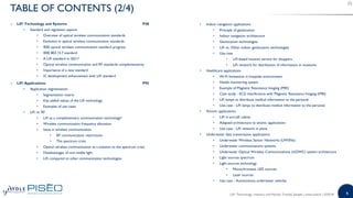 4
o LiFi Technology and Systems P48
• Standard and regulation aspects
• Overview of optical wireless communication standards
• Evolution in optical wireless communication standards
• IEEE optical wireless communication standard progress
• IEEE 802.15.7 standard
• A LiFi standard in 2021?
• Optical wireless communication and RF standards complementarity
• Importance of a new standard
• IC development enhancement with LiFi standard
o LiFi Applications P95
• Application segmentation
• Segmentation matrix
• Key added values of the LiFi technology
• Examples of use cases
• LiFi vs. RF
• LiFi as a complementary communication technology?
• Wireless communication frequency allocation
• Issue in wireless communication
• RF communication restrictions
• The spectrum crisis
• Optical wireless communication as a solution to the spectrum crisis
• Disadvantages of non-visible light
• LiFi compared to other communication technologies
• Indoor navigation applications
• Principle of geolocation
• Indoor navigation architecture
• Geolocation technologies
• LiFi vs. Other indoor geolocation technologies
• Use case
• LiFi-based location service for shoppers
• LiFi network for distribution of information in museums
• Healthcare applications
• Wi-Fi limitations in hospitals environment
• Health monitoring system
• Example of Magnetic Resonance Imaging (MRI)
• Case study - ECG interference with Magnetic Resonance Imaging (MRI)
• LiFi lamps to distribute medical information to the personal
• Use case - LiFi lamps to distribute medical information to the personal
• Avionic applications
• LiFi in aircraft cabine
• Adapted architecture to avionic applications
• Use case - LiFi network in plane
• Underwater data transmission applications
• Underwater Wireless Sensor Networks (UWSNs)
• Underwater communications systems
• Underwater Optical Wireless Communications (UOWC) system architecture
• Light sources spectrum
• Light sources technology
• Monochromatic LED sources
• Laser sources
• Use case - Autonomous underwater vehicles
TABLE OF CONTENTS (2/4)
LiFi: Technology, Industry and Market Trends| Sample | www.yole.fr | ©2018
 
