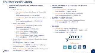 16©2018 | www.yole.fr | About Yole Développement
CONTACT INFORMATION
o CONSULTING AND SPECIFICANALYSIS, REPORT
BUSINESS
• North America:
• Steve LaFerriere, Senior Sales Director forWestern US 
Canada
Email: laferriere@yole.fr – + 1 310 600-8267
• Troy Blanchette, Senior Sales Director for Eastern US 
Canada
Email: troy.blanchette@yole.fr – +1 704 859-0453
• Japan  Rest of Asia:
• Takashi Onozawa, General Manager,Asia Business
Development (India  ROA)
Email: onozawa@yole.fr - +81 34405-9204
• Miho Othake, Account Manager (Japan)
Email: ohtake@yole.fr - +81 3 4405 9204
• Itsuyo Oshiba, Account Manager (Korea  Singapore)
Email: oshiba@yole.fr - +81-80-3577-3042
• Greater China: Mavis Wang, Director of Greater China Business
Development
Email: wang@yole.fr - +886 979 336 809
• Europe: Lizzie Levenez, EMEA Business Development Manager
Email: levenez@yole.fr - +49 15 123 544 182
• RoW: Jean-Christophe Eloy, CEO  President,Yole Développement
Email eloy@yole.fr - +33 4 72 83 01 80
o FINANCIAL SERVICES (in partnership withWoodside
Capital Partners)
• Jean-Christophe Eloy, CEO  President
Email: eloy@yole.fr - +33 4 72 83 01 80
• Ivan Donaldson,VP of Financial Market Development
Email: ivan.donaldson@yole.fr - +1 208 850 3914
o CUSTOM PROJECT SERVICES
• Jérome Azémar,Technical Project Development Director
Email: azemar@yole.fr - +33 6 27 68 69 33
o GENERAL
• Sandrine Leroy, Director, Public Relations
Email: leroy@yole.fr - +33 4 72 83 01 89 / +33 6 33 11 61 55
• Email: info@yole.fr - +33 4 72 83 01 80
Follow us on
 