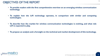 8
• To provide readers with the first comprehensive overview on an emerging wireless communication
technology.
• To explain how the LiFi technology operates, in comparison with similar and competing
technologies.
• To describe how the market for wireless communication technologies is evolving, and what role
LiFi is expected to play.
• To propose an analysis and a foresight on the technical and market development of this technology.
OBJECTIVES OFTHE REPORT
LiFi: Technology, Industry and Market Trends| Sample | www.yole.fr | ©2018
 