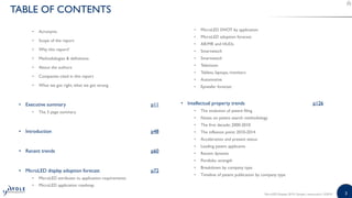 33MicroLED Displays 2019 | Sample | www.yole.fr | ©2019
TABLE OF CONTENTS
• Acronyms
• Scope of the report
• Why this report?
• Methodologies & definitions
• About the authors
• Companies cited in this report
• What we got right, what we got wrong
• Executive summary p11
• The 3 page summary
• Introduction p48
• Recent trends p60
• MicroLED display adoption forecast p72
• MicroLED attributes vs. application requirements
• MicroLED application roadmap
• MicroLED SWOT by application
• MicroLED adoption forecast
• AR/MR and HUDs
• Smartwatch
• Smartwatch
• Television
• Tablets, laptops, monitors
• Automotive
• Epiwafer forecast
• Intellectual property trends p126
• The evolution of patent filing
• Notes on patent search methodology
• The first decade: 2000-2010
• The inflexion point: 2010-2014
• Acceleration and present status
• Leading patent applicants
• Recent dynamic
• Portfolio strength
• Breakdown by company type
• Timeline of patent publication by company type
 