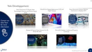 35
Contact our
SalesTeam
for more
information
35
Contact our
SalesTeam
for more
information
Displays & OpticalVision Systems forVR,
AR & MR 2018
MiniLED for Display Applications: LCD and
Digital Signage
Next GenerationTV Panels: New
Technologies, Features and Market Impact
2019
MicroLED Displays : Intellectual Property
Landscape
Next-Generation Human Machine
Interaction in Displays 2019
MicroLED Displays 2019 | www.yole.fr | ©2019
Yole Développement
 