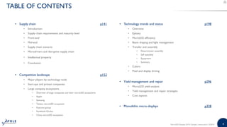 44MicroLED Displays 2019 | Sample | www.yole.fr | ©2019
TABLE OF CONTENTS
• Supply chain p141
• Introduction
• Supply chain requirements and maturity level
• Front-end
• Mid-end
• Supply chain scenario
• Microdrivers and disruptive supply chain
• Intellectual property
• Conclusion
• Competitive landscape p152
• Major players by technology node
• Start-ups and private companies
• Large company ecosystems
• Overview of large companies and their microLED ecosystems
• Apple
• Samsung
• Taiwan microLED ecosystem
• Foxconn group
• Facebook-Oculus
• China microLED ecosystem
• Technology trends and status p198
• Overview
• Epitaxy
• MicroLED efficiency
• Beam shaping and light management
• Transfer and assembly
• Deterministic assembly
• Self assembly
• Equipment
• Summary
• Colors
• Pixel and display driving
• Yield management and repair p296
• MicroLED yield analysis
• Yield management and repair strategies
• Cost aspects
• Monolithic micro-displays p328
 