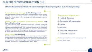 45
OUR 2019 REPORTS COLLECTION (1/4)
18 fields of excellence combined with six markets to provide a complete picture of your industry landscape
Market –Technology – Strategy – byYole Développement
Yole Développement (Yole) offers market reports including quantitative market forecasts,
technology trends, company strategy evaluation and indepth application analyses. Yole will
publish more than 55 reports in 2019, with our partner PISEO contributing to some of
the lighting reports.
Reverse Costing® – Structure, Process and Cost Analysis – by
System Plus Consulting
The Reverse Costing® report developed by System Plus Consulting provides full
teardowns, including detailed photos, precise measurements, material analyses,
manufacturing process flows, supply chain evaluations, manufacturing cost analyses and
selling price estimations. The reports listed below are comparisons of several analyzed
components from System Plus Consulting. More reports are however available, and over
60 reports will be released in 2019.The complete list is available at www.systemplus.fr.
Patent Reports – by KnowMade
More than describing the status of the IP situation, these analyses provide a missing link
between patented technologies and market, technological and business trends. They offer
an understanding of the competitive landscape and technology developments from a
patent perspective. They include key insights into key IP players, key patents and future
technology trends. For 2019 KnowMade will release over 15 reports.
The markets targeted are :
• Mobile & Consumer
• Automotive &Transportation
• Medical
• Industrial
• Telecom & Infrastructure
• Defense & Aerospace
• Linked reports are dealing with the same topic to provide
• a more detailed analysis.
About Yole Développement | www.yole.fr | ©2019
 