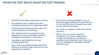 88
• MicroLED technology is progressing on all front.
• As anticipated, many companies have been
showing prototypes since the beginning of 2019.
• Interest keep increasing and panels makers are
accelerating effort and catching up.
• Our estimates of die size required for each
applications as well as yield targets have been
validated by most players in the industry.
• Smartphone was identified as the most
challenging application.
• Some of the overlooked challenges identified in
2018 such as driving or light extraction are now
gathering more attention
• Some of the remaining challenges in term of
both technology development (overall efficiency
for very small die sizes) and supply chain ramp
up were still underestimated.
• As a result, our adoption timeline was still too
optimistic.
• We are now very cautious regarding
smartphones: our forecast scenario still
consider that adoption in smartphone is
possible but the probability is lower than it was
are more challenges are identified and OLED
keep improving.
MicroLED Displays 2019 | Sample | www.yole.fr | ©2019
WHATWE GOT RIGHT,WHAT WE GOT WRONG
 