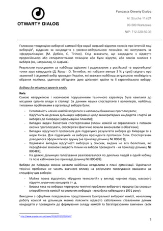 Fundacja Otwarty Dialog 
Al. Szucha 11a/21 
00-580 Warszawa 
NIP: 712-320-60-33 
3 
Головною тенденцією виборчої кампанії був вкрай низький відсоток голосів при істотній явці виборців4, відданих за кандидатів з умовно-нейтральною позицією, які виступають за «федералізацію» (М. Добкін, С. Тігіпко). Слід зазначити, що кандидати з відверто проросійською або сепаратистською позицією або були відсутні, або зовсім знялися з виборів (як, наприклад, О. Царьов). 
Результати голосування за найбільш одіозних і радикальних з російської та європейської точки зору кандидатів (Д. Ярош і О. Тягнибок, які набрали менше 3 % у сумі) свідчать про зважений і свідомий вибір громадян України, які вважали найбільш актуальною необхідність обрання політика, здатного об'єднати ідею цілісності країни та її європейського вибору. Вибори до місцевих органів влади 
Київ Самою напруженою і насиченою порушеннями технічного характеру була кампанія до місцевих органів влади в столиці. За даними наших спостерігачів і волонтерів, найбільш типовими проблемами в організації виборів були: 
- Неготовність членів комісій впоратися з напливом бажаючих проголосувати; 
- Відсутність на деяких дільницях інформації щодо мажоритарних кандидатів і партій на виборах до Київради (інформаційні плакати); 
- Випадки видачі бюлетенів спостерігачами (члени комісій не справлялися з потоком охочих проголосувати, спостерігачі фактично почали виконувати їх обов'язки); 
- Випадки відсутності протоколів для підрахунку результатів виборів до Київради та в мери Києва. Для підрахунків на виборах президента протоколи були. Спостерігачам доводилося оформляти все вручну (на прикладі дільниці № 800491); 
- Відзначені випадки відсутності виборців у списках, видача не всіх бюлетенів, які передбачені законом (видають тільки на вибори президента - на прикладі дільниці № 800487); 
- На деяких дільницях голосування реалізовувалося по декілька людей в одній кабінці та поза кабінками (на прикладі дільниці № 800499). 
Вибори до Київради можна назвати найбільш невдалими в плані організації. Одночасно технічні проблеми не чинять значного впливу на результати голосування зважаючи на специфіку цих виборів: 
- Майже повна відсутність «брудних технологій» у вигляді чорного піару, масового підкупу, музичних концертів і т. д. 
- Висока явка на виборах перекрила технічні проблеми виборчого процесу (за словами співробітників комісій та опитаних виборців - явка була найвищою з 1991 року). 
Виходячи з офіційних повідомлень представників Центральної виборчої комісії, неналежну роботу комісій на дільницях можна пояснити відверто саботажним ставленням деяких кандидатів у президенти до формування складу комісій та багаторазовими замінами своїх 
4 http://www.pravda.com.ua/news/2014/05/25/7026582/  
