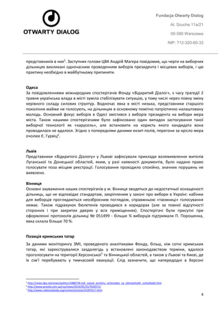 Fundacja Otwarty Dialog 
Al. Szucha 11a/21 
00-580 Warszawa 
NIP: 712-320-60-33 
4 
представників в них5. Заступник голови ЦВК Андрій Магера повідомив, що черги на виборчих дільницях викликані одночасним проведенням виборів президента і місцевих виборів, і цю практику необхідно в майбутньому припиняти. 
Одеса За повідомленнями міжнародних спостерігачів Фонду «Відкритий Діалог», з часу трагедії 2 травня українська влада в місті зуміла стабілізувати ситуацію, у тому числі через повну зміну керівного складу силових структур. Водночас явка в місті низька, представники старшого покоління майже не голосують, на дільницях в основному помітно патріотично налаштовану молодь. Основний фокус виборів в Одесі змістився з виборів президента на вибори мера міста. Також нашими спостерігачами було зафіксовано один випадок застосування такої виборчої технології як «карусель», але встановити на користь якого кандидата вона проводилася не вдалося. Згідно з попередніми даними екзит-полів, перегони за крісло мера очолює Є. Гурвіц6. 
Львів Представники «Відкритого Діалогу» у Львові зафіксували приклади волевиявлення жителів Луганської та Донецької областей, яким, у разі наявності документів, було надано право голосувати поза місцем реєстрації. Голосування проходило спокійно, значних порушень не виявлено. Вінниця Основні зауваження наших спостерігачів у м. Вінниця зводяться до недостатньої оснащеності дільниць, що не відповідає стандартам, закріпленим у законі про вибори в Україні: кабінки для виборців проглядаються неозброєним поглядом, справжньою «таємниці» голосування немає. Також підрахунок бюлетенів проводився в коридорах (але за повної відсутності сторонніх і при закритих дверях у всіх приміщеннях). Спостерігачі були присутні при оформленні протоколів дільниці № 051499 - більше ¾ виборців підтримали П. Порошенка, явка склала більше 70 %. 
Позиція кримських татар 
За даними моніторингу ЗМІ, проведеного аналітиками Фонду, більш, ніж сотні кримських татар, які зареєструвалися заздалегідь у встановлені законодавством терміни, вдалося проголосувати на території Херсонської7 та Вінницької областей, а також у Львові та Києві, де їх сім'ї перебувають у тимчасовій евакуації. Слід зазначити, що напередодні в Херсоні 
5 http://news.liga.net/news/politics/1888736-tsik_nazval_prichinu_ocheredey_na_izbiratelnykh_uchastkakh.htm 
6 http://www.pravda.com.ua/rus/news/2014/05/25/7026571/ 
7 http://www.radiosvoboda.org/content/article/25397617.html  