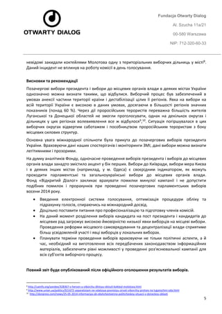 Fundacja Otwarty Dialog 
Al. Szucha 11a/21 
00-580 Warszawa 
NIP: 712-320-60-33 
5 
невідомі закидали коктейлями Молотова одну з територіальних виборчих дільниць у місті8. Даний інцидент не вплинув на роботу комісії в день голосування. 
Висновки та рекомендації 
Позачергові вибори президента і вибори до місцевих органів влади в деяких містах України однозначно можна визнати такими, що відбулися. Виборчий процес був забезпечений в умовах анексії частини території країни і дестабілізації цілих її регіонів. Явка на вибори на всій території України є високою в даних умовах, досягаючи в більшості регіонів значних показників (понад 60 %). Через дії проросійських терористів переважна більшість жителів Луганської та Донецької областей не змогли проголосувати, однак на декількох округах і дільницях у цих регіонах волевиявлення все ж відбулося9,10. Ситуація погіршувалася в цих виборчих округах відвертим саботажем і пособництвом проросійським терористам з боку місцевих силових структур. 
Основна увага міжнародної спільноти була прикута до позачергових виборів президента України. Враховуючи дані наших спостерігачів і моніторинги ЗМІ, дані вибори можна визнати легітимними і прозорими. 
На думку аналітиків Фонду, одночасне проведення виборів президента і виборів до місцевих органів влади занадто змістило акцент у бік перших. Вибори до Київради, вибори мера Києва і в деяких інших містах (наприклад, у м. Одеса) є своєрідним індикатором, як можуть проходити парламентські та загальноукраїнські вибори до місцевих органів влади. Фонд «Відкритий Діалог» закликає врахувати помилки минулої кампанії і не допустити подібних помилок і прорахунків при проведенні позачергових парламентських виборів восени 2014 року. 
 Введення електронної системи голосування, оптимізація процедури обліку та підрахунку голосів, спираючись на міжнародний досвід. 
 Доцільно поставити питання про професіоналізацію та підготовку членів комісій. 
 На даний момент розділення виборів кандидата на пост президента і кандидатів до місцевих рад загрожує високою ймовірністю низької явки виборців на місцеві вибори. Проведення реформи місцевого самоврядування та децентралізації влади сприятиме більш усвідомленій участі і явці виборців у локальних виборах. 
 Планувати терміни проведення виборів враховуючи не тільки політичні аспекти, а й час, необхідний на виготовлення всіх передбачених законодавством інформаційних матеріалів, забезпечити рівні можливості у проведенні роз'яснювальної кампанії для всіх суб'єктів виборчого процесу. 
Повний звіт буде опублікований після офіційного оголошення результатів виборів. 
8 http://uainfo.org/yandex/328367-v-herson-u-viborchu-dlnicyu-vkinuli-kokteyl-molotova.html 
9 http://www.unian.ua/politics/921672-separatistam-ne-vdalosya-povnistyu-zirvati-viborchiy-protses-na-luganschini-oda.html 
10 http://donpress.com/news/25-05-2014-informaciya-ob-obshchestvenno-politicheskoy-situacii-v-doneckoy-oblasti 