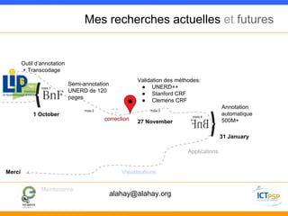 Mes recherches actuelles et futures 
Outil d’annotation 
+ Transcodage 
Validation des méthodes: 
● UNERD++ 
● Stanford CRF 
● Clemens CRF 
Semi-annotation 
UNERD de 120 
pages 
Annotation 
automatique 
500M+ 
Applications 
Visualisations 
mois 1 
Maintenance 
mois 2 mois 3 
mois 4 correction 
Merci 
27 November 
1 October 
31 January 
alahay@alahay.org 

