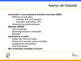 Aperçu de l'exposé 
• Introduction: reconnaissance d’entités nommées (NER) 
– Définition et motivation 
• exemple: BnF et Europeana 
• exemples: paternaires LiP6 
– Solution(s) et problématique(s) 
• Méthode UNERD 
– Vue d’ensemble 
– Désambiguïsassion contextuelle 
– Résultats 
• Applications et outils 
– Nuage des mots à la Figaro 
– Fleuve de la première guerre mondiale 
– Soulignement automatique 
– Outil d’annotation 
• Mes recherches actuelles et futures 
 