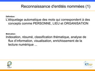 Reconnaissance d'entités nommées (1) 
Définition: 
L'étiquetage automatique des mots qui correspondent à des 
concepts comme PERSONNE, LIEU et ORGANISATION 
Motivation: 
Indexation, résumé, classification thématique, analyse de 
flux d’information, visualisation, enrichissement de la 
lecture numérique ... 
 